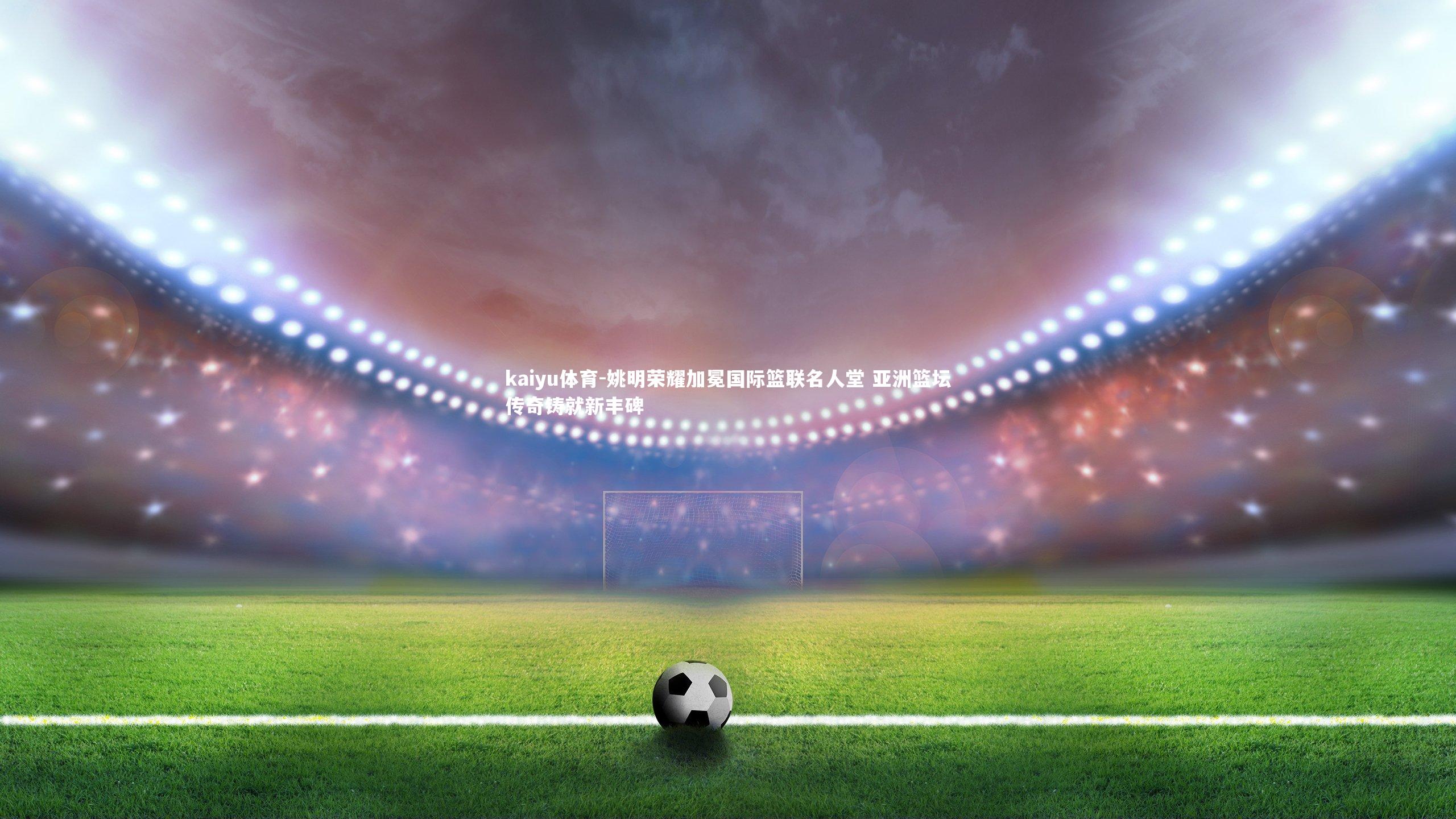 姚明荣耀加冕国际篮联名人堂 亚洲篮坛传奇铸就新丰碑