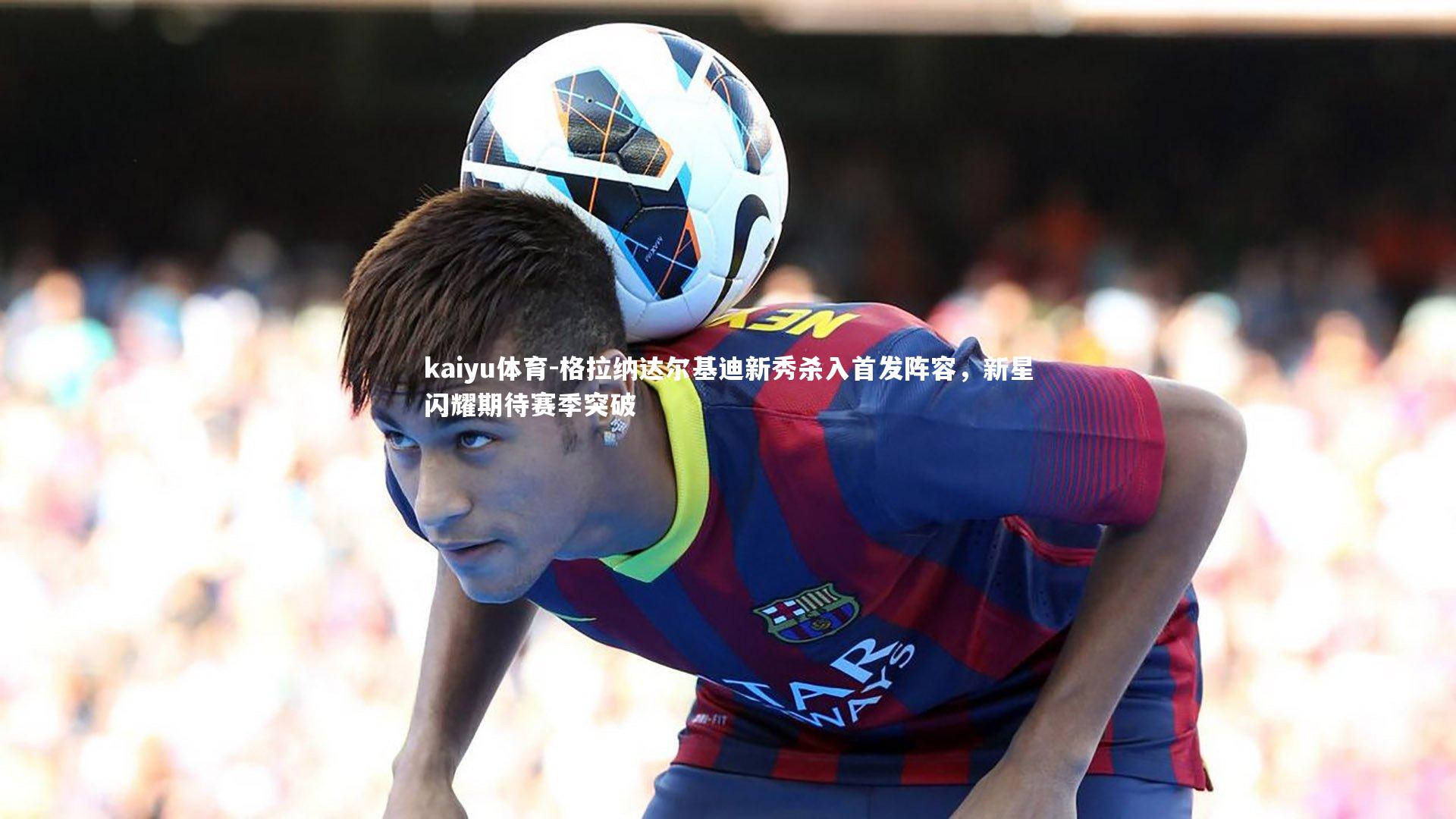 格拉纳达尔基迪新秀杀入首发阵容，新星闪耀期待赛季突破